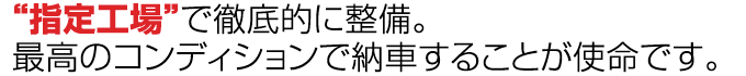 “指定工場”で徹底的に整備。
最高のコンディションで納車することが使命です。