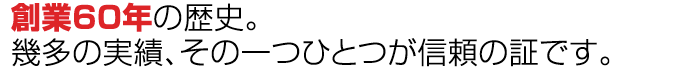 “創業60年の歴史。幾多の実績、その一つひとつが信頼の証です。