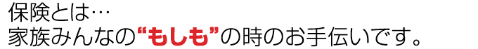 保険とは…
家族みんなの“もしも”の時のお手伝いです。